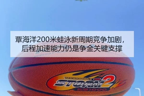 覃海洋200米蛙泳新周期竞争加剧，后程加速能力仍是争金关键支撑