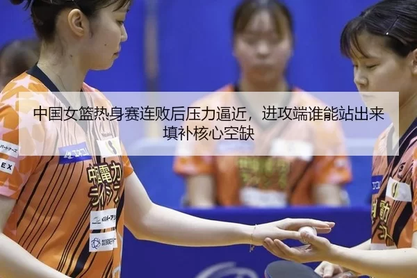 中国女篮热身赛连败后压力逼近，进攻端谁能站出来填补核心空缺